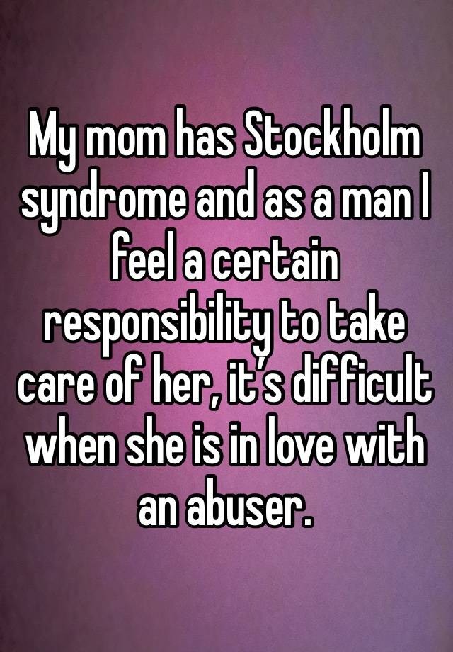 My mom has Stockholm syndrome and as a man I feel a certain responsibility to take care of her, it’s difficult when she is in love with an abuser.