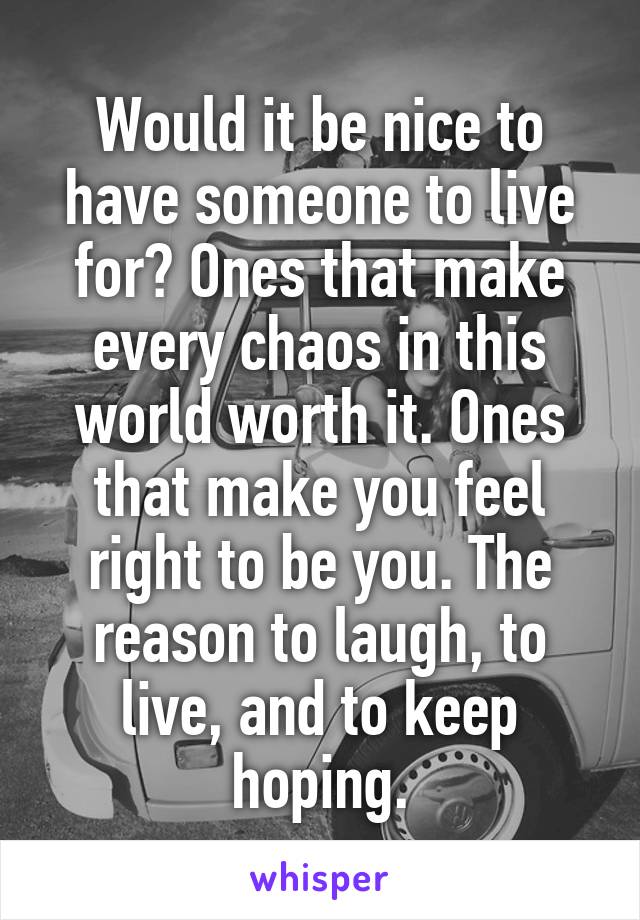 Would it be nice to have someone to live for? Ones that make every chaos in this world worth it. Ones that make you feel right to be you. The reason to laugh, to live, and to keep hoping.