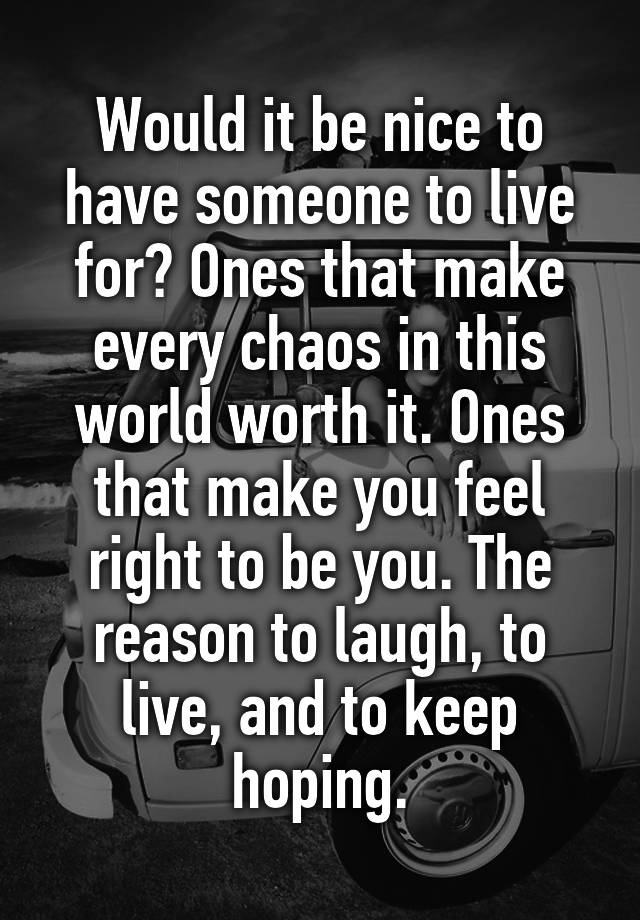 Would it be nice to have someone to live for? Ones that make every chaos in this world worth it. Ones that make you feel right to be you. The reason to laugh, to live, and to keep hoping.