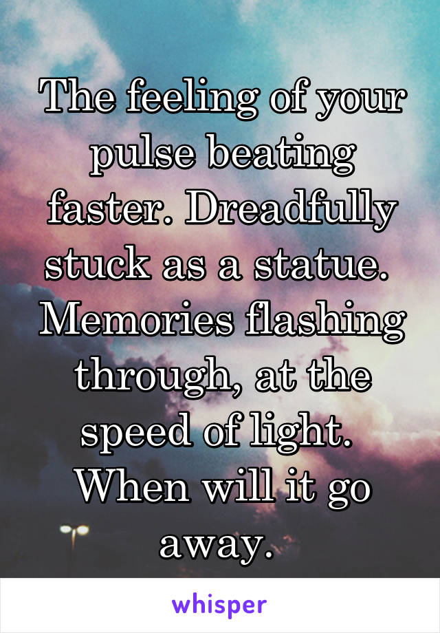 The feeling of your pulse beating faster. Dreadfully stuck as a statue. 
Memories flashing through, at the speed of light. 
When will it go away. 