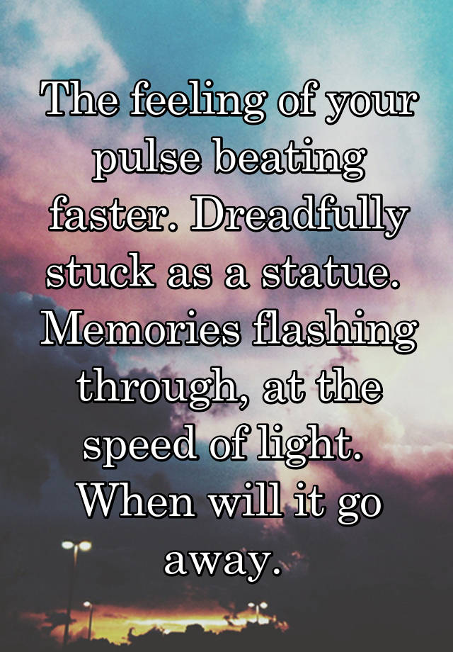 The feeling of your pulse beating faster. Dreadfully stuck as a statue. 
Memories flashing through, at the speed of light. 
When will it go away. 