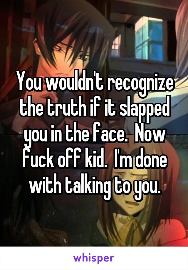 You wouldn't recognize the truth if it slapped you in the face.  Now fuck off kid.  I'm done with talking to you.