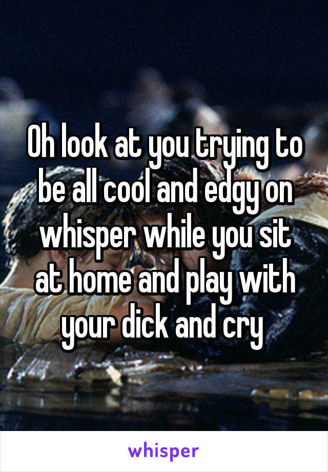 Oh look at you trying to be all cool and edgy on whisper while you sit at home and play with your dick and cry 