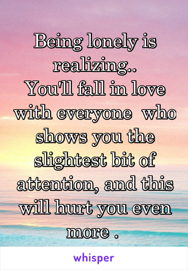 Being lonely is realizing..
You'll fall in love with everyone  who shows you the slightest bit of attention, and this will hurt you even more . 