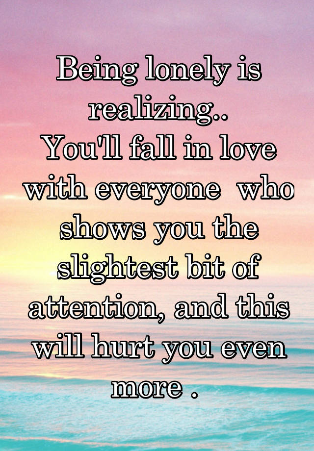 Being lonely is realizing..
You'll fall in love with everyone  who shows you the slightest bit of attention, and this will hurt you even more . 