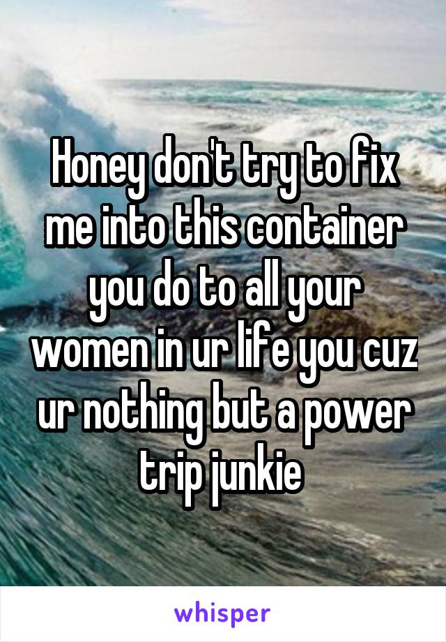 Honey don't try to fix me into this container you do to all your women in ur life you cuz ur nothing but a power trip junkie 