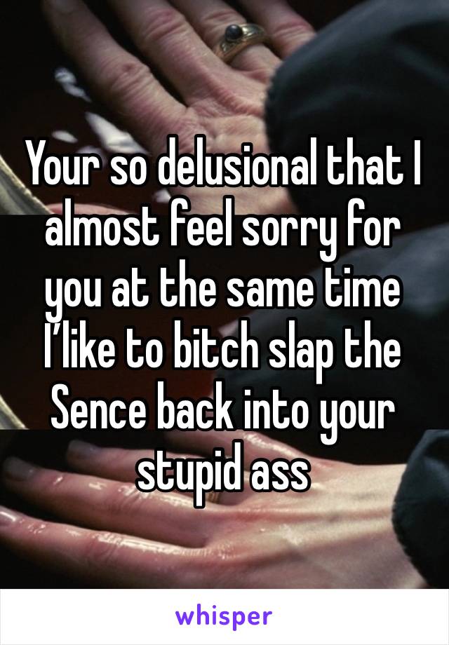 Your so delusional that I almost feel sorry for you at the same time I’like to bitch slap the Sence back into your stupid ass 