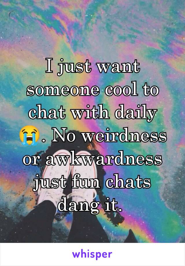 I just want someone cool to chat with daily 😭. No weirdness or awkwardness just fun chats dang it. 