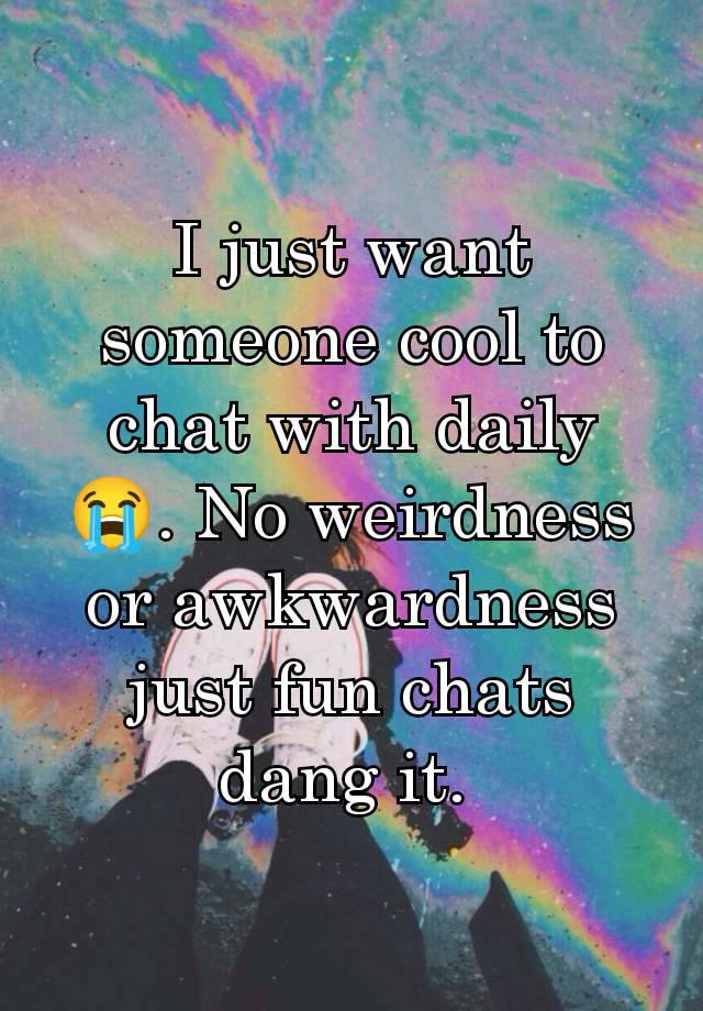 I just want someone cool to chat with daily 😭. No weirdness or awkwardness just fun chats dang it. 