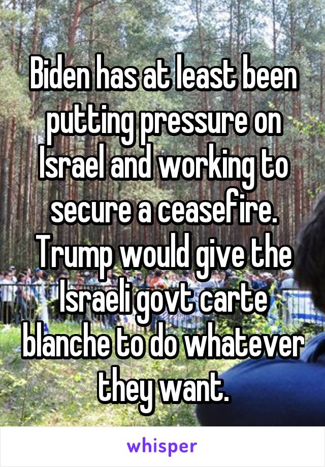 Biden has at least been putting pressure on Israel and working to secure a ceasefire. Trump would give the Israeli govt carte blanche to do whatever they want.