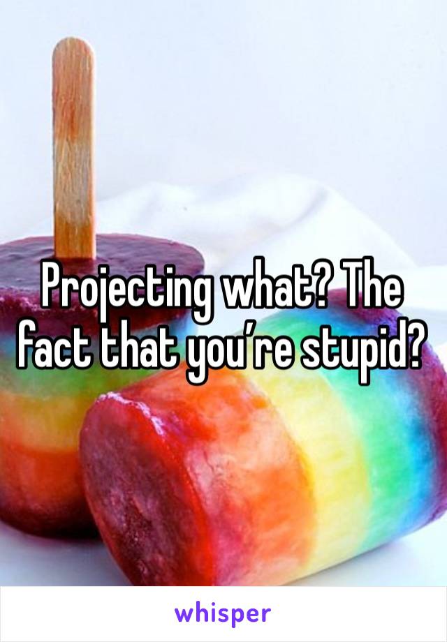 Projecting what? The fact that you’re stupid?