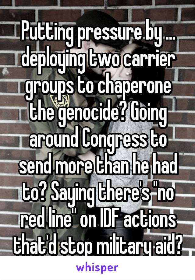 Putting pressure by ... deploying two carrier groups to chaperone the genocide? Going around Congress to send more than he had to? Saying there's "no red line" on IDF actions that'd stop military aid?