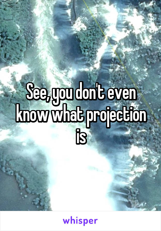 See, you don't even know what projection is