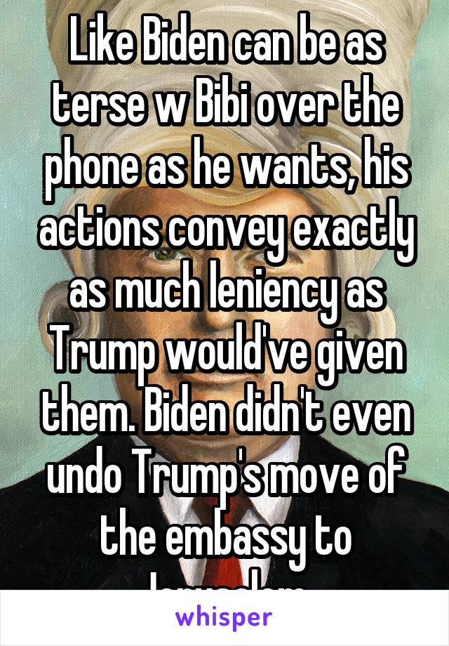 Like Biden can be as terse w Bibi over the phone as he wants, his actions convey exactly as much leniency as Trump would've given them. Biden didn't even undo Trump's move of the embassy to Jerusalem.