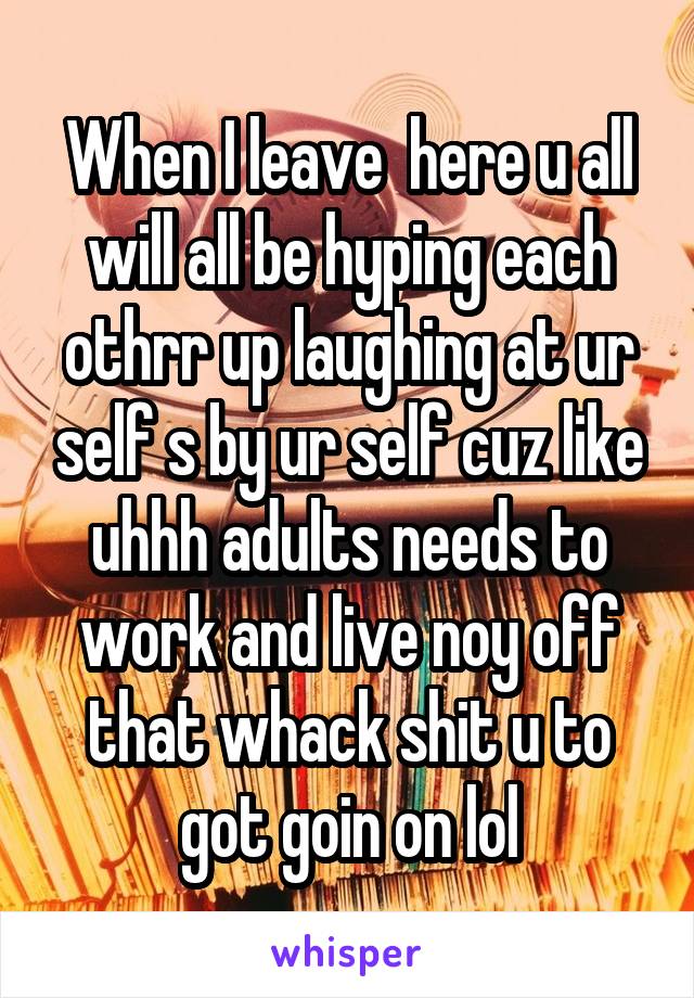 When I leave  here u all will all be hyping each othrr up laughing at ur self s by ur self cuz like uhhh adults needs to work and live noy off that whack shit u to got goin on lol