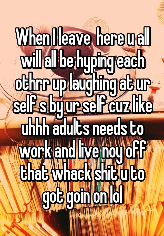 When I leave  here u all will all be hyping each othrr up laughing at ur self s by ur self cuz like uhhh adults needs to work and live noy off that whack shit u to got goin on lol