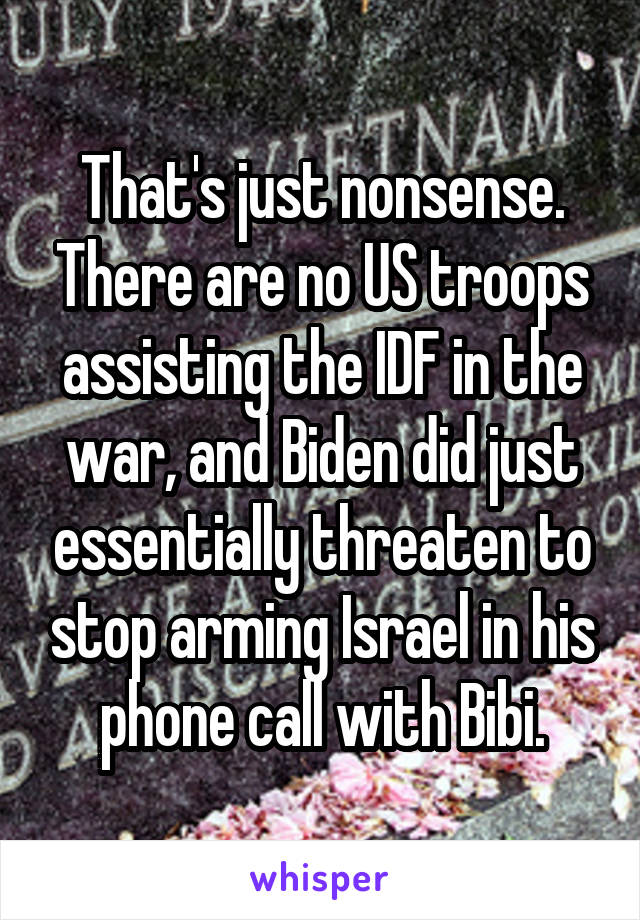 That's just nonsense. There are no US troops assisting the IDF in the war, and Biden did just essentially threaten to stop arming Israel in his phone call with Bibi.