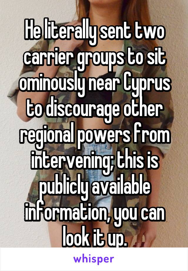 He literally sent two carrier groups to sit ominously near Cyprus to discourage other regional powers from intervening; this is publicly available information, you can look it up.