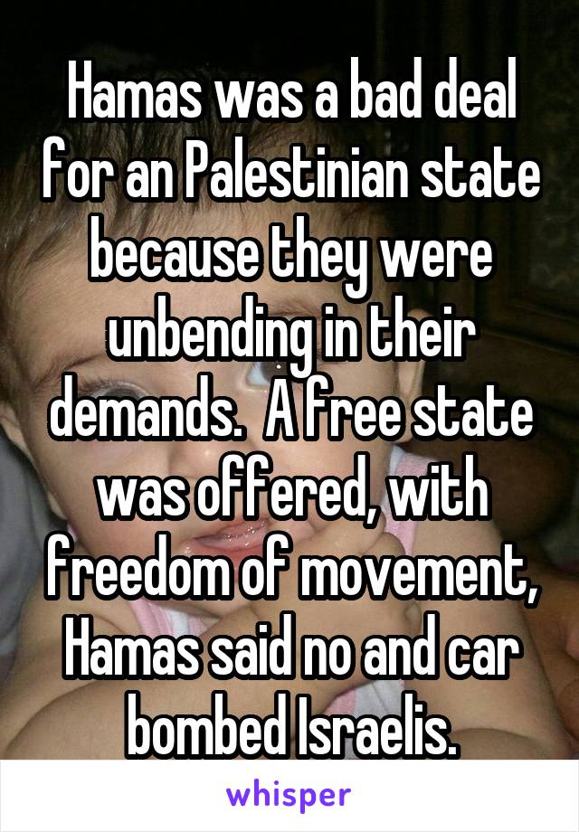 Hamas was a bad deal for an Palestinian state because they were unbending in their demands.  A free state was offered, with freedom of movement, Hamas said no and car bombed Israelis.