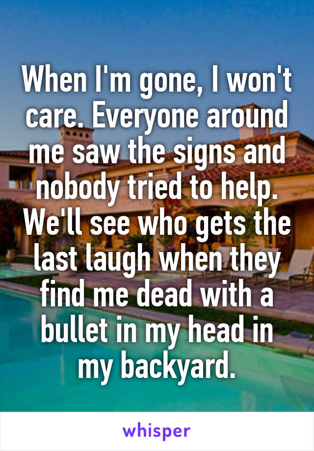 When I'm gone, I won't care. Everyone around me saw the signs and nobody tried to help. We'll see who gets the last laugh when they find me dead with a bullet in my head in my backyard.