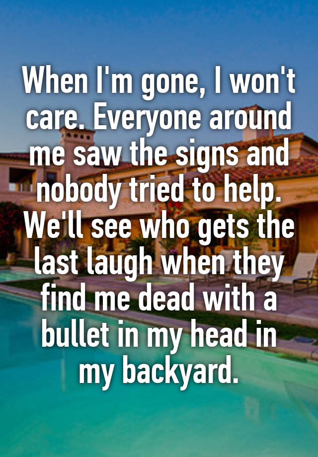 When I'm gone, I won't care. Everyone around me saw the signs and nobody tried to help. We'll see who gets the last laugh when they find me dead with a bullet in my head in my backyard.