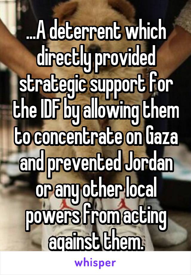 ...A deterrent which directly provided strategic support for the IDF by allowing them to concentrate on Gaza and prevented Jordan or any other local powers from acting against them.