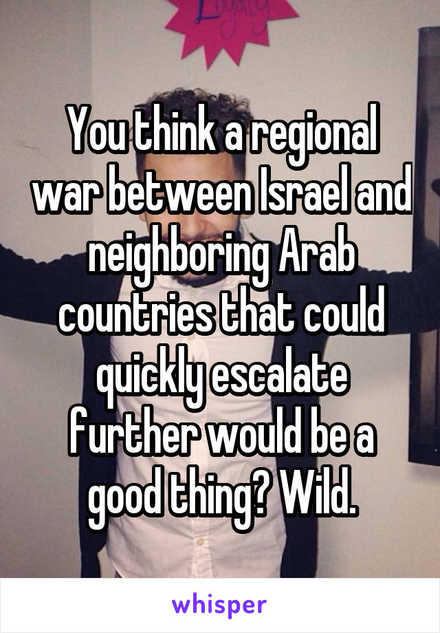 You think a regional war between Israel and neighboring Arab countries that could quickly escalate further would be a good thing? Wild.