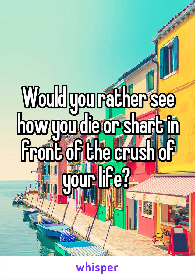 Would you rather see how you die or shart in front of the crush of your life? 