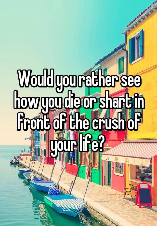 Would you rather see how you die or shart in front of the crush of your life? 