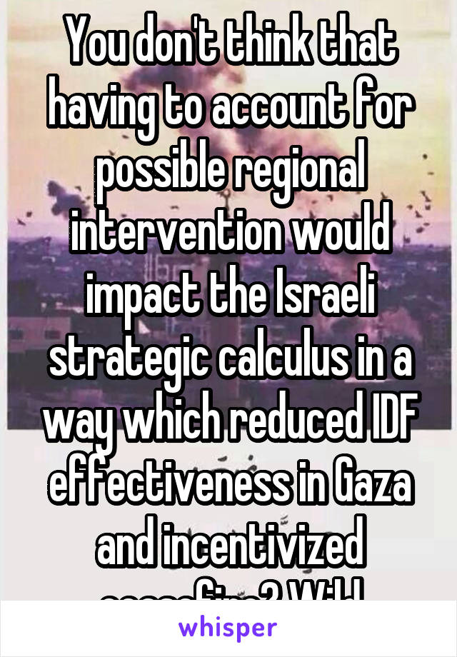 You don't think that having to account for possible regional intervention would impact the Israeli strategic calculus in a way which reduced IDF effectiveness in Gaza and incentivized ceasefire? Wild