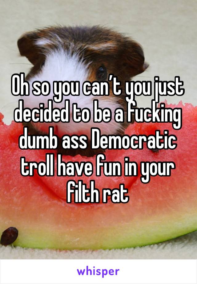 Oh so you can’t you just decided to be a fucking dumb ass Democratic troll have fun in your filth rat