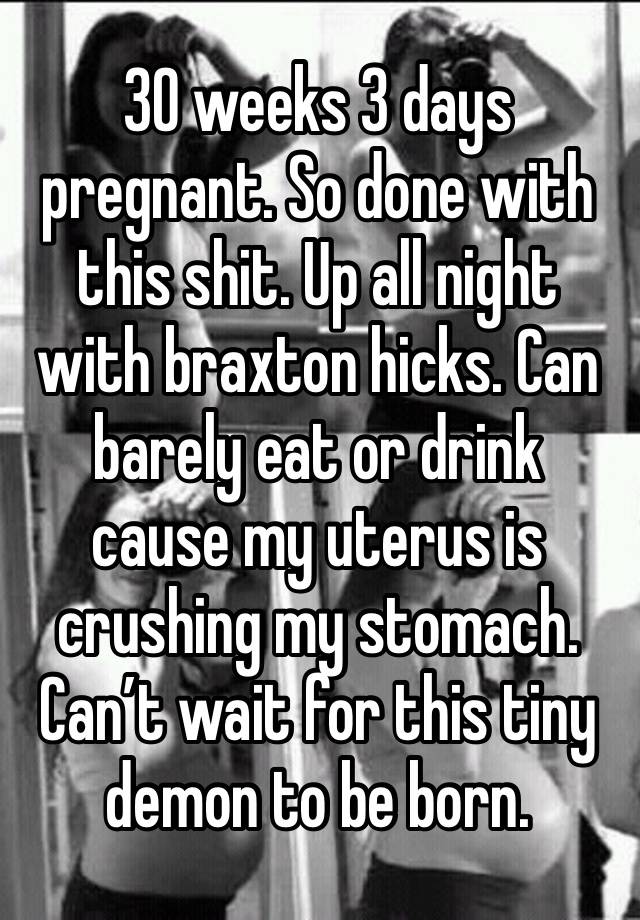 30 weeks 3 days pregnant. So done with this shit. Up all night with braxton hicks. Can barely eat or drink cause my uterus is crushing my stomach. Can’t wait for this tiny demon to be born. 