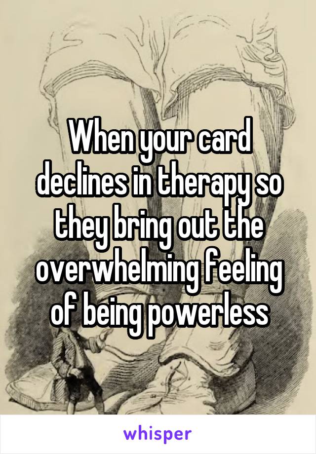 When your card declines in therapy so they bring out the overwhelming feeling of being powerless