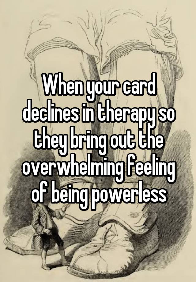 When your card declines in therapy so they bring out the overwhelming feeling of being powerless