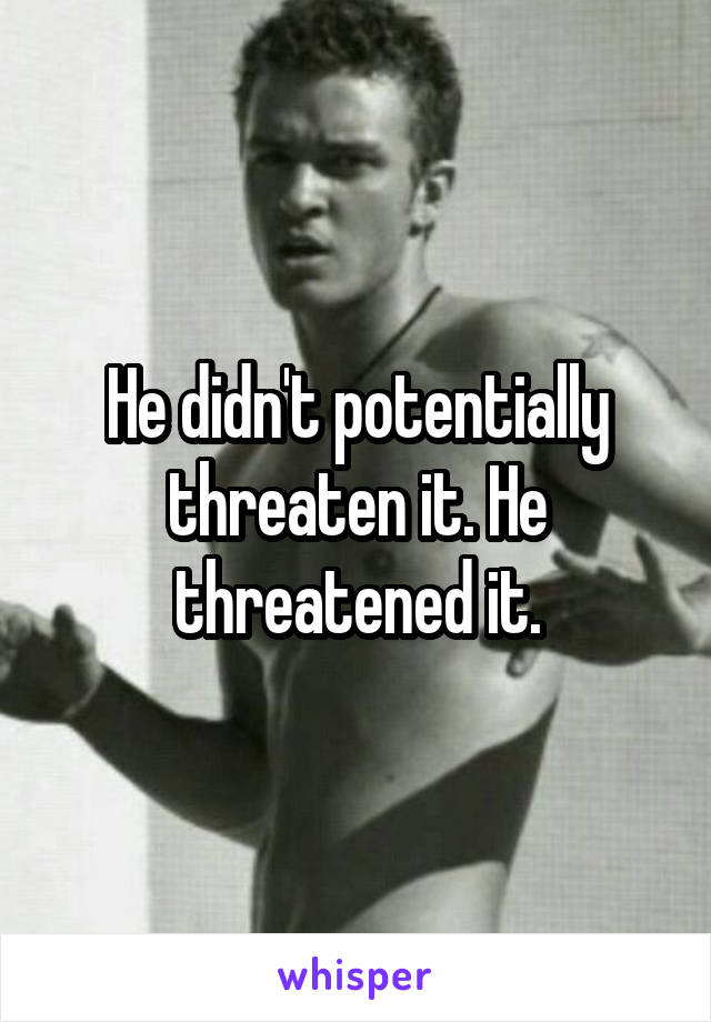 He didn't potentially threaten it. He threatened it.