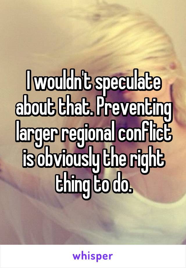 I wouldn't speculate about that. Preventing larger regional conflict is obviously the right thing to do.