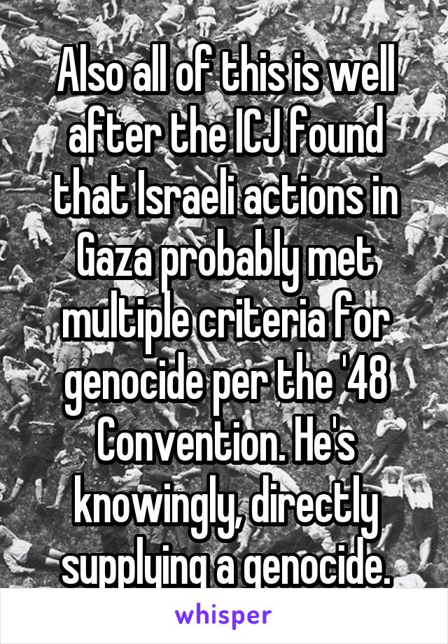 Also all of this is well after the ICJ found that Israeli actions in Gaza probably met multiple criteria for genocide per the '48 Convention. He's knowingly, directly supplying a genocide.