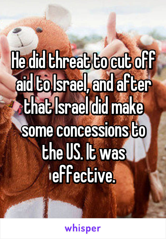 He did threat to cut off aid to Israel, and after that Israel did make some concessions to the US. It was effective.