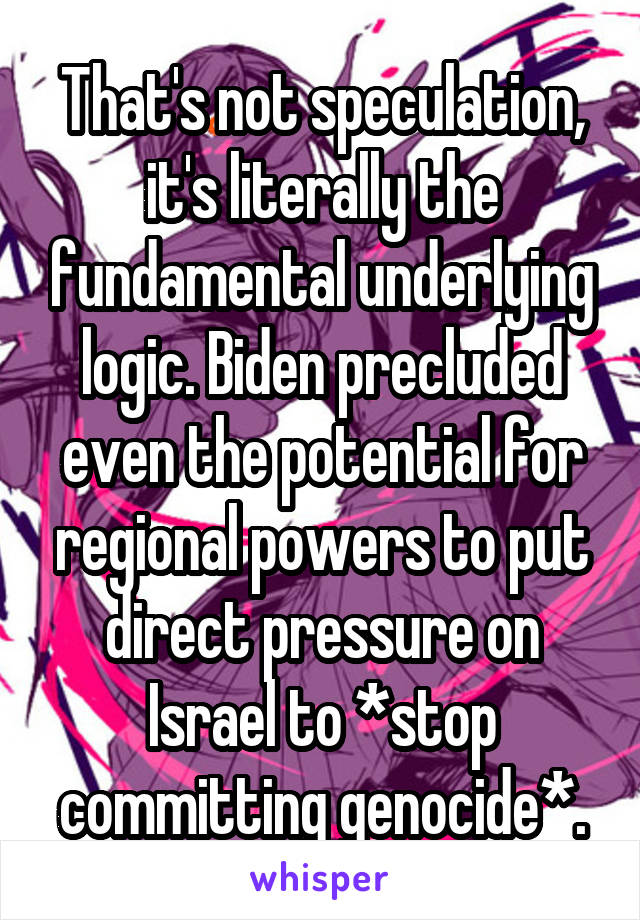 That's not speculation, it's literally the fundamental underlying logic. Biden precluded even the potential for regional powers to put direct pressure on Israel to *stop committing genocide*.