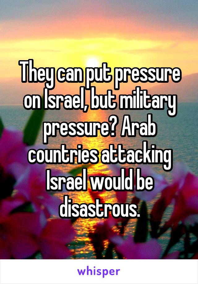 They can put pressure on Israel, but military pressure? Arab countries attacking Israel would be disastrous.