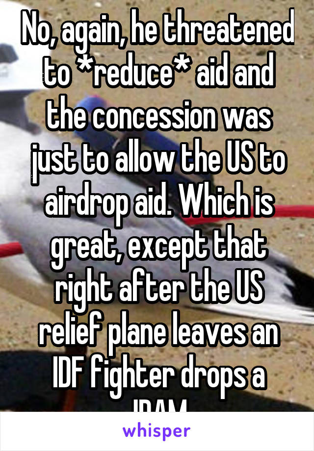 No, again, he threatened to *reduce* aid and the concession was just to allow the US to airdrop aid. Which is great, except that right after the US relief plane leaves an IDF fighter drops a JDAM.