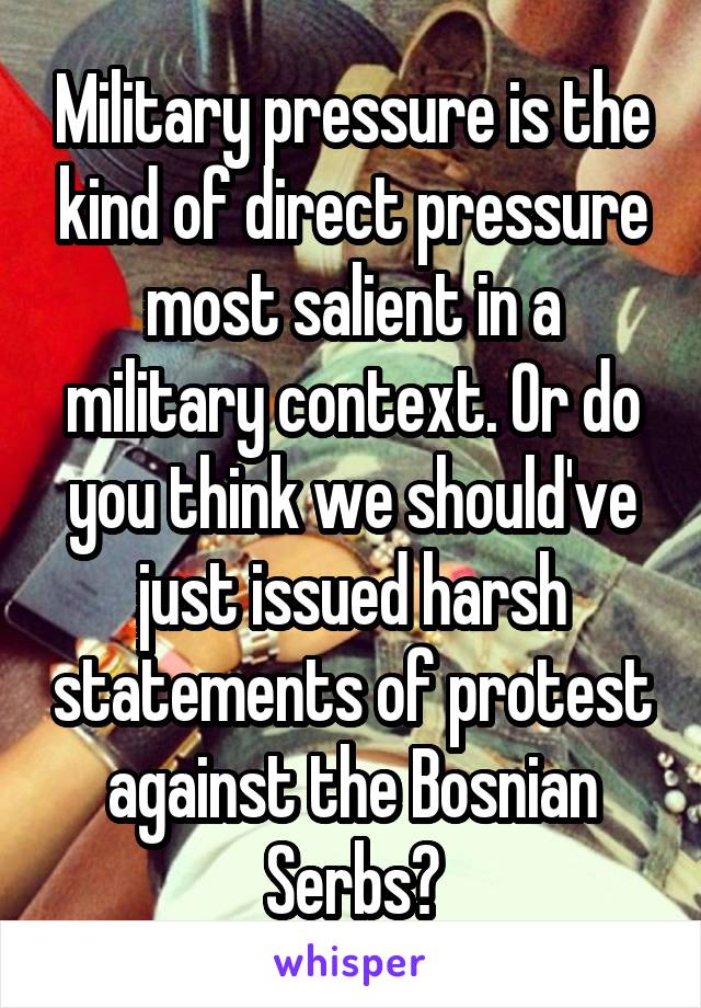 Military pressure is the kind of direct pressure most salient in a military context. Or do you think we should've just issued harsh statements of protest against the Bosnian Serbs?