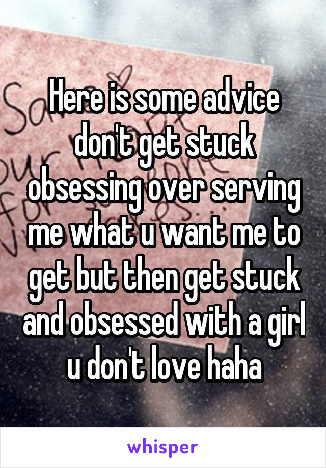 Here is some advice don't get stuck obsessing over serving me what u want me to get but then get stuck and obsessed with a girl u don't love haha