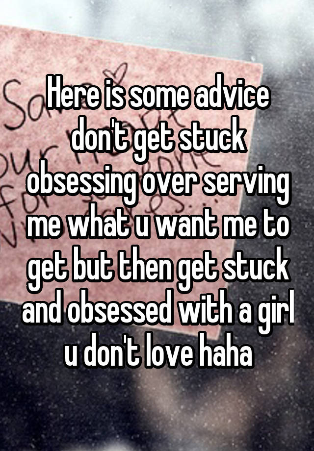 Here is some advice don't get stuck obsessing over serving me what u want me to get but then get stuck and obsessed with a girl u don't love haha