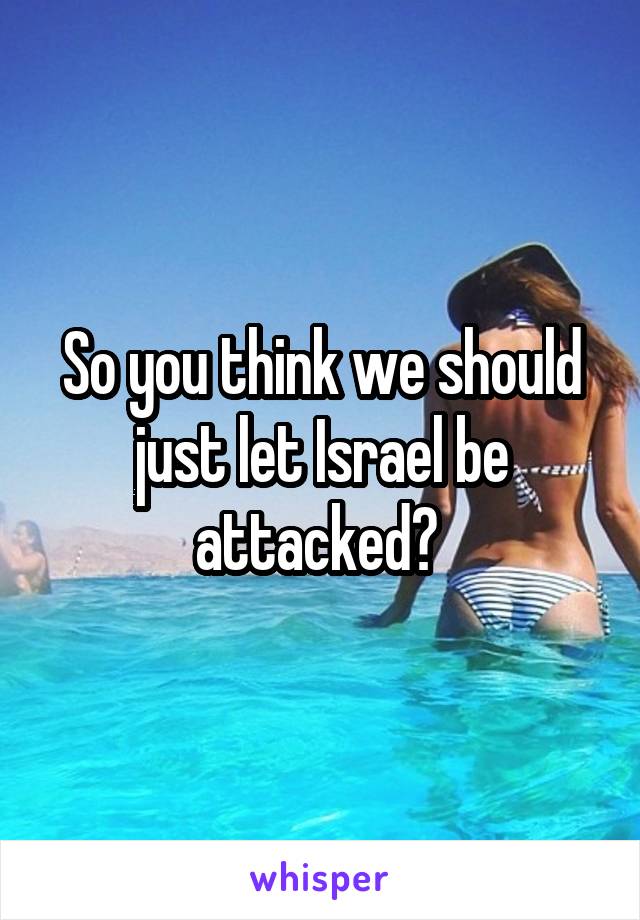 So you think we should just let Israel be attacked? 