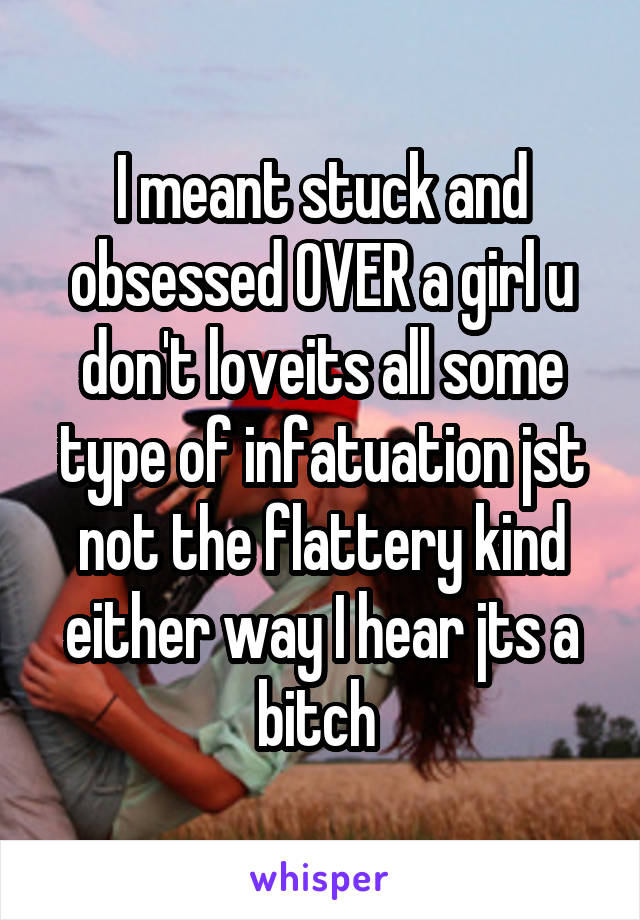 I meant stuck and obsessed OVER a girl u don't loveits all some type of infatuation jst not the flattery kind either way I hear jts a bitch 