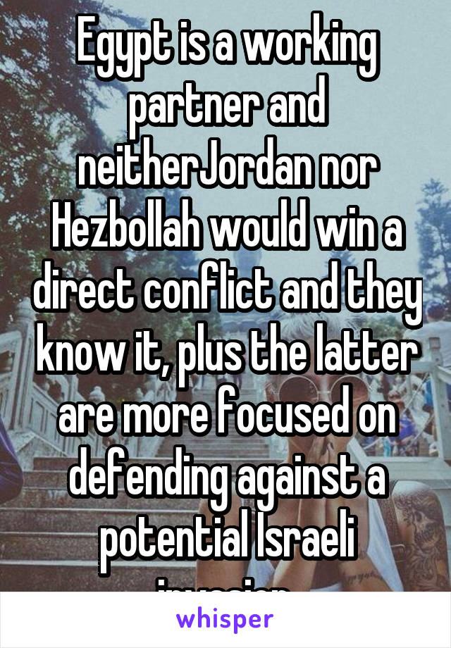 Egypt is a working partner and neitherJordan nor Hezbollah would win a direct conflict and they know it, plus the latter are more focused on defending against a potential Israeli invasion.