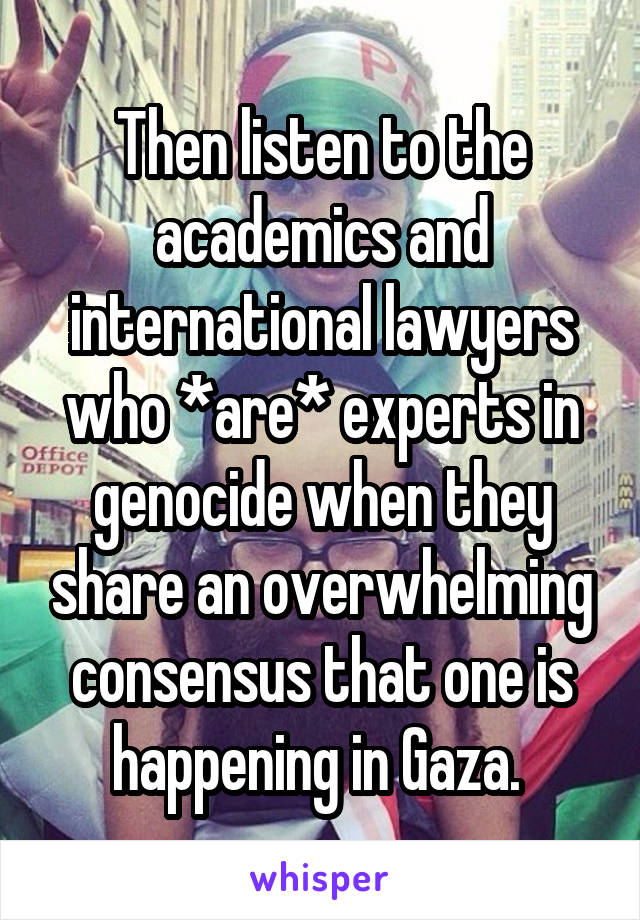 Then listen to the academics and international lawyers who *are* experts in genocide when they share an overwhelming consensus that one is happening in Gaza. 