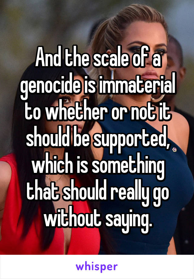 And the scale of a genocide is immaterial to whether or not it should be supported, which is something that should really go without saying.