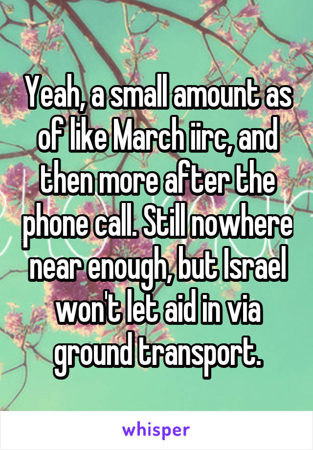 Yeah, a small amount as of like March iirc, and then more after the phone call. Still nowhere near enough, but Israel won't let aid in via ground transport.